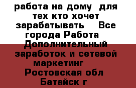 работа на дому  для тех кто хочет зарабатывать. - Все города Работа » Дополнительный заработок и сетевой маркетинг   . Ростовская обл.,Батайск г.